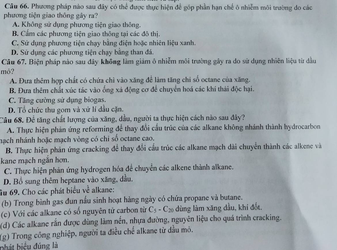 Phương pháp nào sau đây có thể được thực hiện để góp phần hạn chế ô nhiễm môi trường do các
phương tiện giao thông gây ra?
A. Không sử dụng phương tiện giao thông.
B. Cấm các phương tiện giao thông tại các đô thị.
C. Sử dụng phương tiện chạy bằng điện hoặc nhiên liệu xanh.
D. Sử dụng các phương tiện chạy bằng than đá.
Câu 67. Biện pháp nào sau đây không làm giảm ô nhiễm môi trường gây ra do sử dụng nhiên liệu từ dầu
mỏ?
A. Đưa thêm hợp chất có chứa chì vào xăng để làm tăng chỉ số octane của xăng.
B. Đưa thêm chất xúc tác vào ống xả động cơ để chuyển hoá các khí thải độc hại.
C. Tăng cường sử dụng biogas.
D. Tổ chức thu gom và xử lí dầu cặn.
Câu 68. Để tăng chất lượng của xăng, dầu, người ta thực hiện cách nào sau đây?
A. Thực hiện phản ứng reforming để thay đổi cấu trúc của các alkane không nhánh thành hydrocarbon
nạch nhánh hoặc mạch vòng có chỉ số octane cao.
B. Thực hiện phản ứng cracking để thay đổi cấu trúc các alkane mạch dài chuyển thành các alkene và
kane mạch ngắn hơn.
C. Thực hiện phản ứng hydrogen hóa để chuyển các alkene thành alkane.
D. Bổ sung thêm heptane vào xăng, dầu.
âu 69. Cho các phát biểu về alkane:
(b) Trong bình gas đun nấu sinh hoạt hàng ngày có chứa propane và butane.
(c) Với các alkane có số nguyên tử carbon từ C_5-C_20 dùng làm xăng dầu, khí đốt.
(d) Các alkane rắn được dùng làm nến, nhựa đường, nguyên liệu cho quá trình cracking.
(g) Trong công nghiệp, người ta điều chế alkane từ dầu mỏ.
phát biểu đúng là