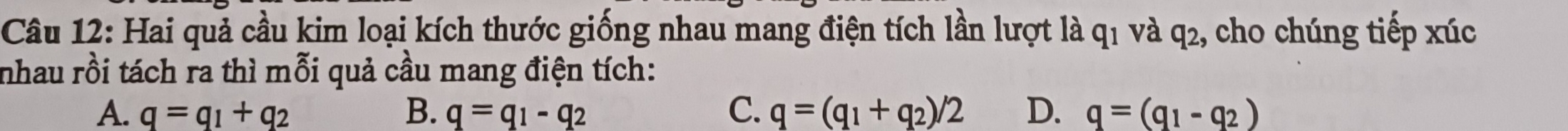 Hai quả cầu kim loại kích thước giống nhau mang điện tích lần lượt là và q2, cho chúng tiếp xúc
91 
nhau rồi tách ra thì mỗi quả cầu mang điện tích:
A. q=q_1+q_2 B. q=q_1-q_2 C. q=(q_1+q_2)/2 D. q=(q_1-q_2)