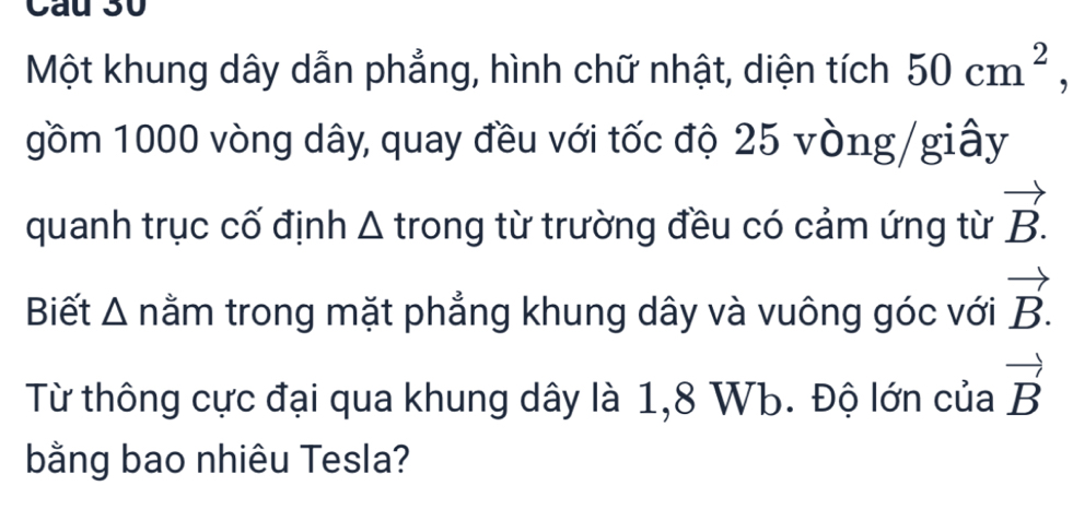 Cau 30 
Một khung dây dẫn phẳng, hình chữ nhật, diện tích 50cm^2, 
gồm 1000 vòng dây, quay đều với tốc độ 25 vòng /giây 
quanh trục cố định Δ trong từ trường đều có cảm ứng từ vector B.
Biết Δ nằm trong mặt phẳng khung dây và vuông góc với vector B.
Từ thông cực đại qua khung dây là 1,8 Wb. Độ lớn của vector B
bằng bao nhiêu Tesla?
