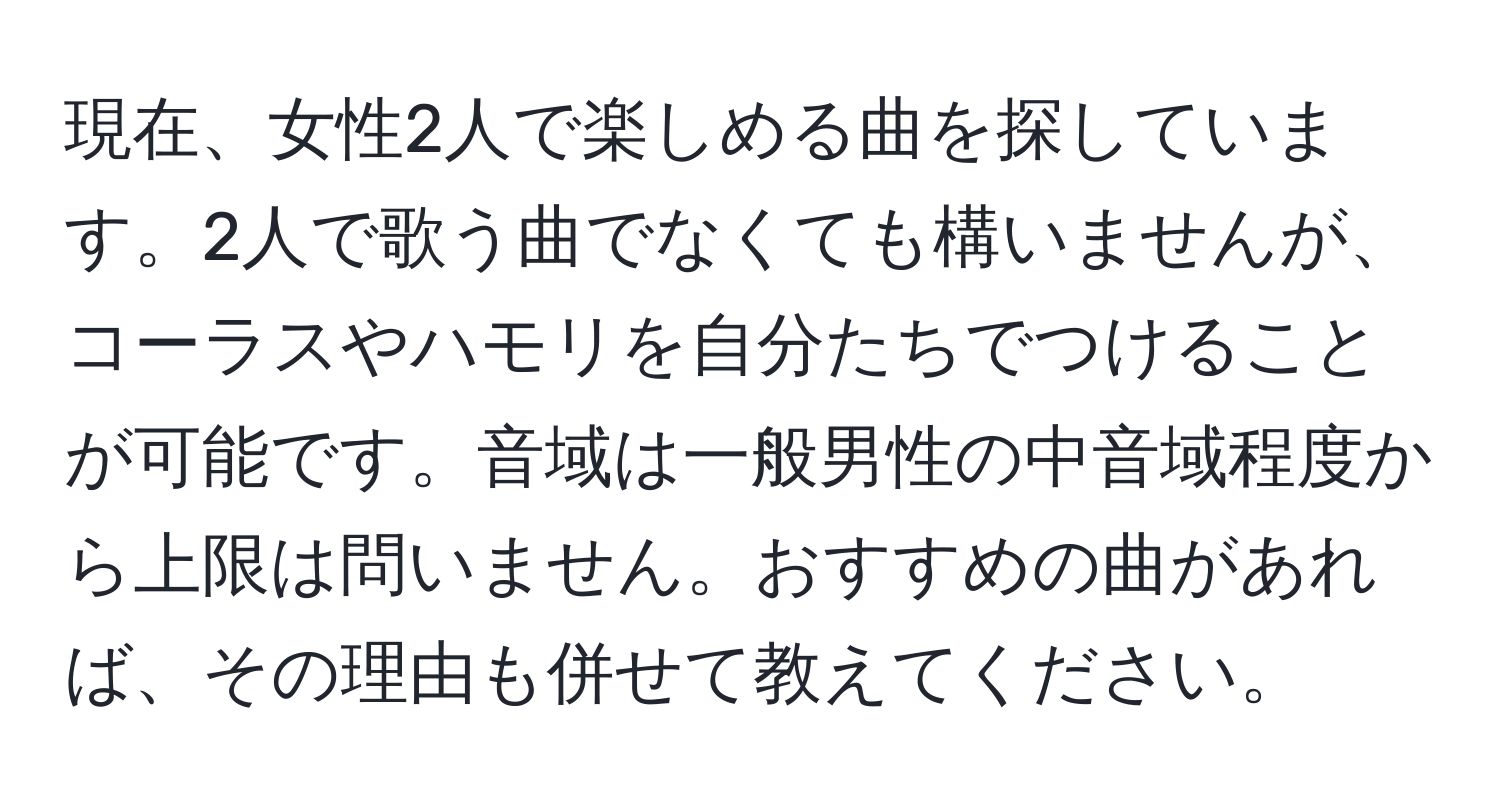 現在、女性2人で楽しめる曲を探しています。2人で歌う曲でなくても構いませんが、コーラスやハモリを自分たちでつけることが可能です。音域は一般男性の中音域程度から上限は問いません。おすすめの曲があれば、その理由も併せて教えてください。