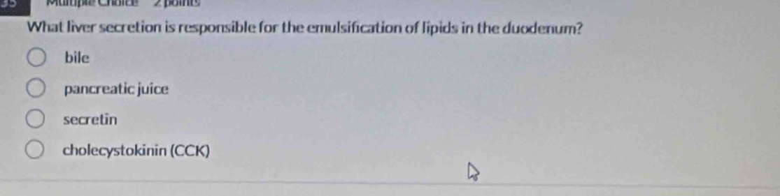 'Muple Choice 2 poie
What liver secretion is responsible for the emulsification of lipids in the duodenum?
bile
pancreatic juice
secretin
cholecystokinin (CCK)