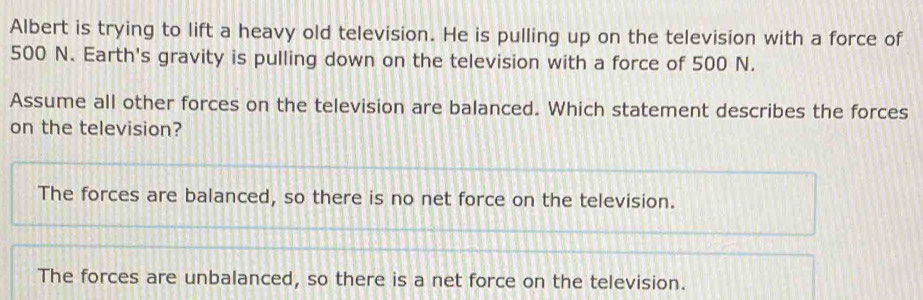 Albert is trying to lift a heavy old television. He is pulling up on the television with a force of
500 N. Earth's gravity is pulling down on the television with a force of 500 N.
Assume all other forces on the television are balanced. Which statement describes the forces
on the television?
The forces are balanced, so there is no net force on the television.
The forces are unbalanced, so there is a net force on the television.