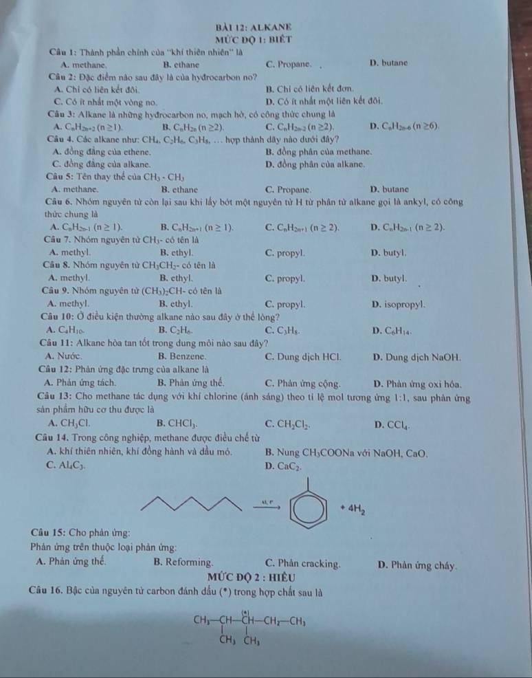 alkane
mú 1°C * độ 1: biết
Câu 1: Thành phần chính của ''khí thiên nhiên'' là
A. methane B. ethane C. Propane. D. butane
Câu 2: Đặc điểm nào sau đây là của hyđrocarbon no?
A. Chỉ có liên kết đội. B. Chi có liên kết đơn.
C. Có ít nhất một vòng no. D. Có ít nhất một liên kết đõi.
Câu 3: Alkane là những hyđrocarbon no, mạch hở, có công thức chung là
A. C_nH_2n+2(n≥ 1). B. C_nH_2n(n≥ 2). C. C_nH_2n-2 (n≥ 2). D. C_nH_2n-6(n≥ 6)
Câu 4. Các alkane như: CH_4,C_2H_6,C_3H_8,... hợp thành dãy nào dưới đây?
A. đồng đẳng của ethene. B. đồng phân của methane.
C. đồng đẳng của alkane. D. đồng phân của alkane.
Câu 5: Tên thay thể của CH_3· CH_3
A. methane. B. ethane C. Propane. D. butane
Câu 6. Nhóm nguyên tử còn lại sau khi lấy bót một nguyên tử H từ phân tử alkane gọi là ankyl, có công
thức chung là
A. C_nH_2n-1(n≥ 1). B. C_nH_2n+1(n≥ 1). C. C_nH_2n+1(n≥ 2). D. C_nH_2n-1(n≥ 2).
Câu 7. Nhóm nguyên tử CH_3-cd 5 tên là
A. methyl. B. ethyl. C. propyl. D. butyl.
Câu 8. Nhóm nguyên tử CH_3CH_2- có tên lǜ
A. methyl. B. ethyl. C. propyl. D. butyl.
Câu 9. Nhóm nguyên tử (CH_3)_2CH- có tēn là
A. methyl. B. ethyl. C. propyl. D. isopropyl.
Câu 10:O điều kiện thường alkane nào sau đây ở thể lòng?
A. C_4H_10. B. C_2H_6. C. C_3H_8. D. C_6H_14.
Câu 11: Alkane hòa tan tốt trong dung môi nào sau đây?
A. Nước. B. Benzene. C. Dung djch HCl. D. Dung dịch NaOH.
Cầu 12: Phản ứng đặc trưng của alkane là
A. Phản ứng tách. B. Phàn ứng thế. C. Phân ứng cộng. D. Phàn ứng oxi hóa.
Câu 13: Cho methane tác dụng với khí chlorine (ánh sáng) theo tỉ lệ mol tương ứng 1:1 , sau phàn ứng
sản phẩm hữu cơ thu được là
A. CH_3Cl. B. CHCl_3. C. CH_2Cl_2. D. CCl_4.
Câu 14. Trong công nghiệp, methane được điều chế từ
A. khí thiên nhiên, khí đồng hành và dầu mỏ.  B. Nung CH₃COONa với NaOH, ( ()
C. Al_4C_3. D. CaC_2.
41.r
+4H_2
Câu 15: Cho phản ứng:
Phản ứng trên thuộc loại phản ứng:
A. Phản ứng thế. B. Reforming. C. Phân cracking. D. Phân ứng cháy.
M∪ CDQ2:HIEU
Câu 16. Bậc của nguyên tử carbon đánh dầu (*) trong hợp chất sau là
^CH_3-CH-CH-CH_2-CH_3CH_2