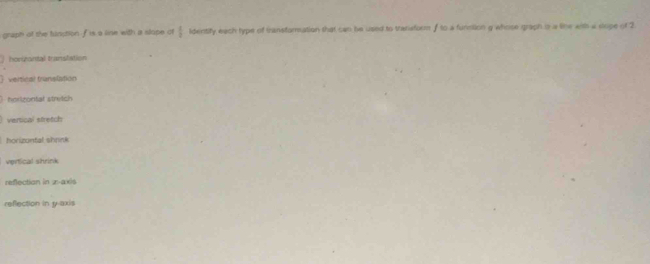 graph of the tunption f is a line with a slope of  1/2  lidentify each type of transformation that can be used to transform f to a funmllion g whose graph is a like with a stope of 2
horizontal translation
 vertical translation
 horizontal stretch
vertical stretch
horizontal shrink
vertical shrink
reflection in x-axis
reflection in y-axis