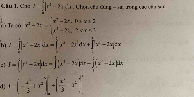 Cho I=∈tlimits _0|x^2-2x|dx. Chọn câu đúng - sai trong các câu sau 
a) Ta có |x^2-2x|=beginarrayl x^2-2x,0≤ x≤ 2 x^2-2x,2
b) I=∈tlimits _0^(3|x^2)-2x|dx=∈tlimits _0^(2|x^2)-2x|dx+∈tlimits _2^(3|x^2)-2x|dx
c) I=∈tlimits _0^(3|x^2)-2x|dx=∈tlimits _0^(2(x^2)-2x)dx+∈tlimits _2^(3(x^2)-2x)dx
d) I=(- x^3/3 +x^2)|_0^(2+(frac x^3)3-x^2)|_2^3