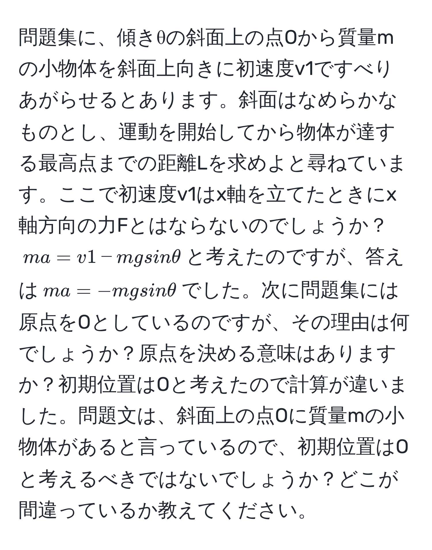 問題集に、傾きθの斜面上の点Oから質量mの小物体を斜面上向きに初速度v1ですべりあがらせるとあります。斜面はなめらかなものとし、運動を開始してから物体が達する最高点までの距離Lを求めよと尋ねています。ここで初速度v1はx軸を立てたときにx軸方向の力Fとはならないのでしょうか？$ma = v1 - mgsinθ$と考えたのですが、答えは$ma = -mgsinθ$でした。次に問題集には原点をOとしているのですが、その理由は何でしょうか？原点を決める意味はありますか？初期位置はOと考えたので計算が違いました。問題文は、斜面上の点Oに質量mの小物体があると言っているので、初期位置はOと考えるべきではないでしょうか？どこが間違っているか教えてください。