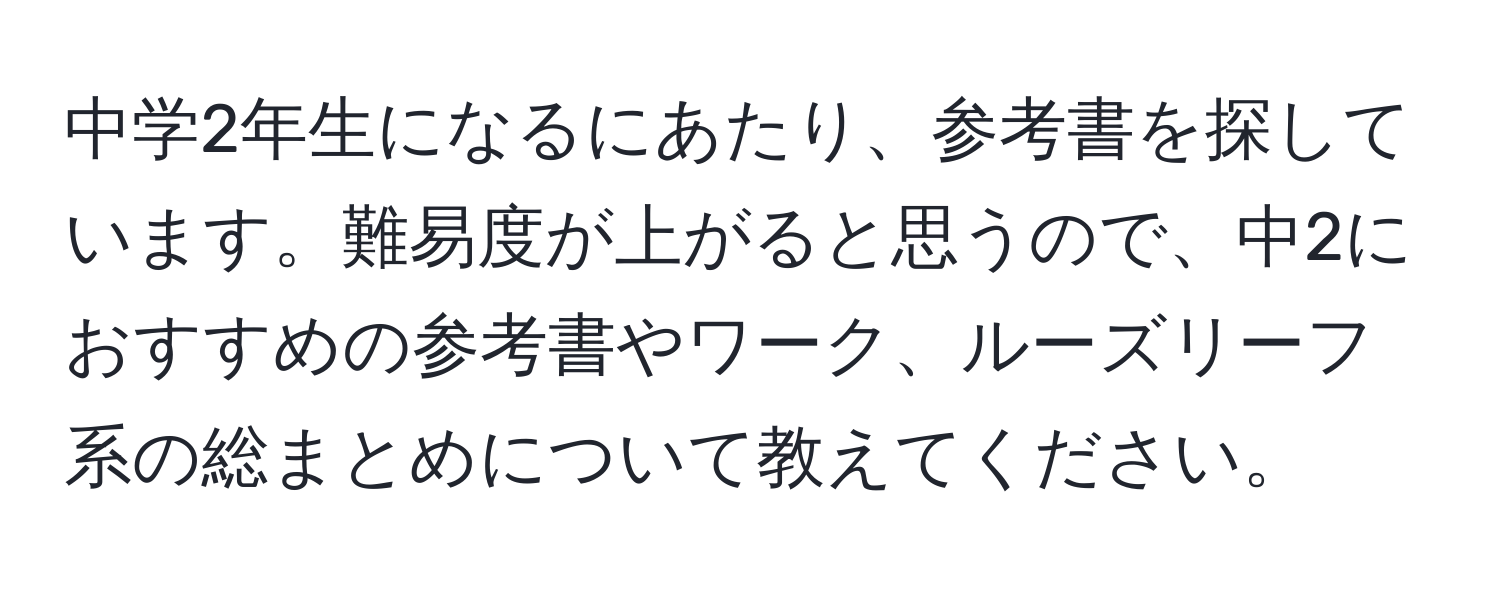 中学2年生になるにあたり、参考書を探しています。難易度が上がると思うので、中2におすすめの参考書やワーク、ルーズリーフ系の総まとめについて教えてください。