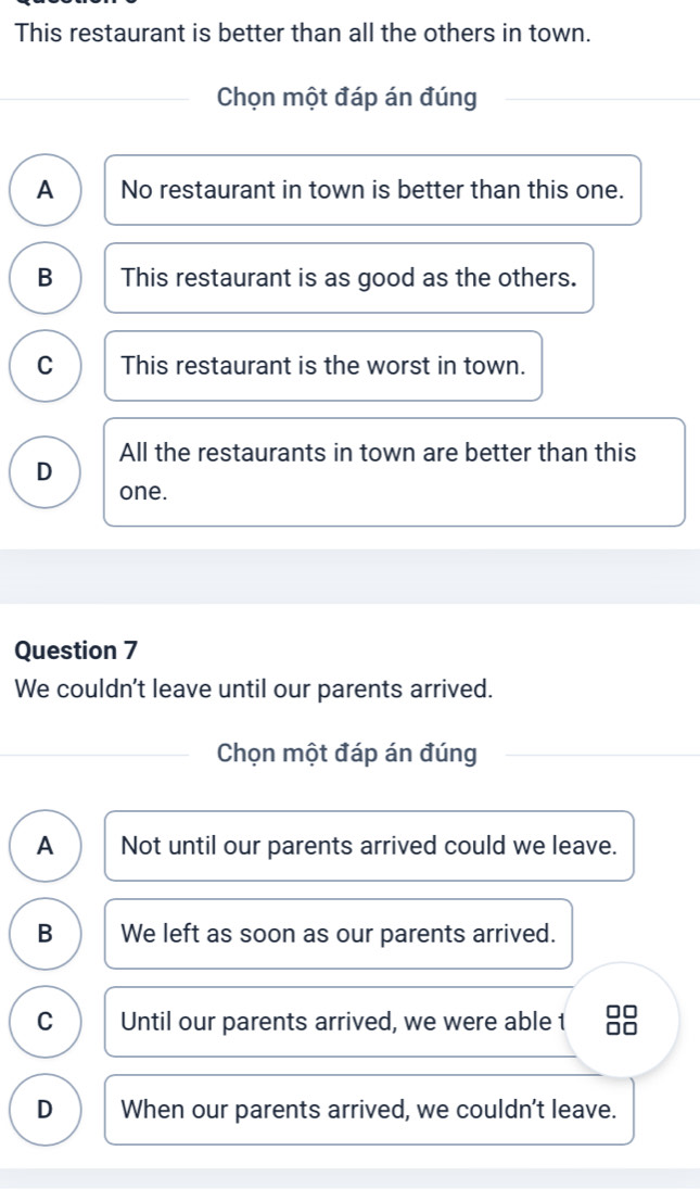 This restaurant is better than all the others in town.
Chọn một đáp án đúng
A No restaurant in town is better than this one.
B This restaurant is as good as the others.
C This restaurant is the worst in town.
All the restaurants in town are better than this
D
one.
Question 7
We couldn't leave until our parents arrived.
Chọn một đáp án đúng
A Not until our parents arrived could we leave.
B We left as soon as our parents arrived.
C Until our parents arrived, we were able t
D When our parents arrived, we couldn't leave.