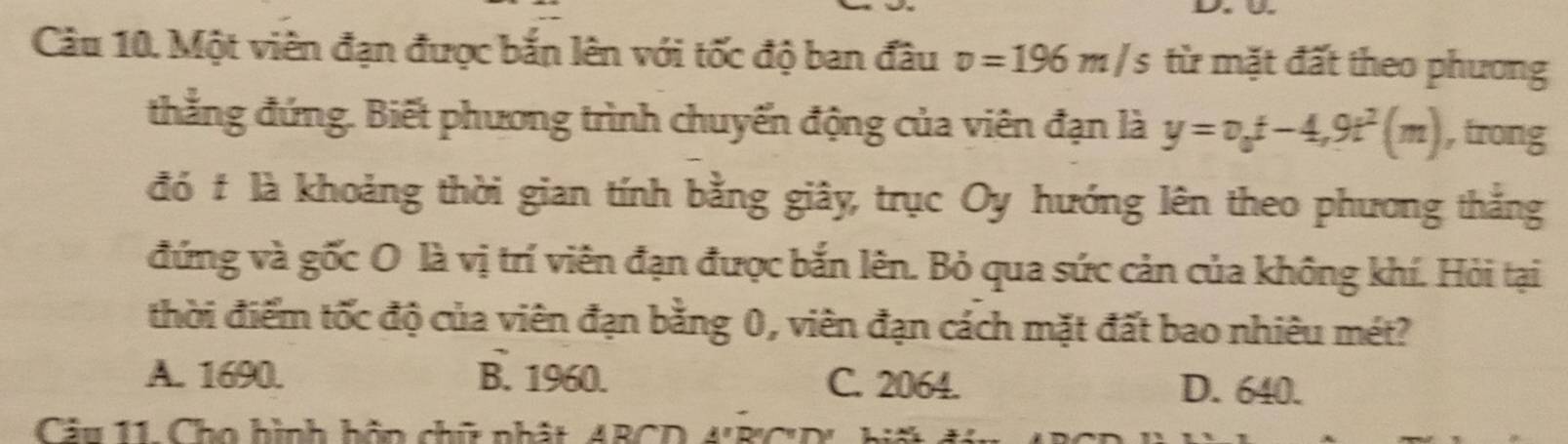 Một viên đạn được bắn lên với tốc độ ban đầu v=196m/s từ mặt đất theo phương
thẳng đứng. Biết phương trình chuyến động của viên đạn là y=v_0t-4,9t^2(m) , trong
đó t là khoảng thời gian tính bằng giây, trục Oy hướng lên theo phương thắng
đứng và gốc O là vị trí viên đạn được bắn lên. Bỏ qua sức cản của không khí. Hỏi tại
thời điểm tốc độ của viên đạn bằng 0, viên đạn cách mặt đất bao nhiêu mét?
A. 1690. B. 1960. C. 2064.
D. 640.
Câu 11 Cho hình hồn chữ nhật, ABCD 4'B' C 'D'