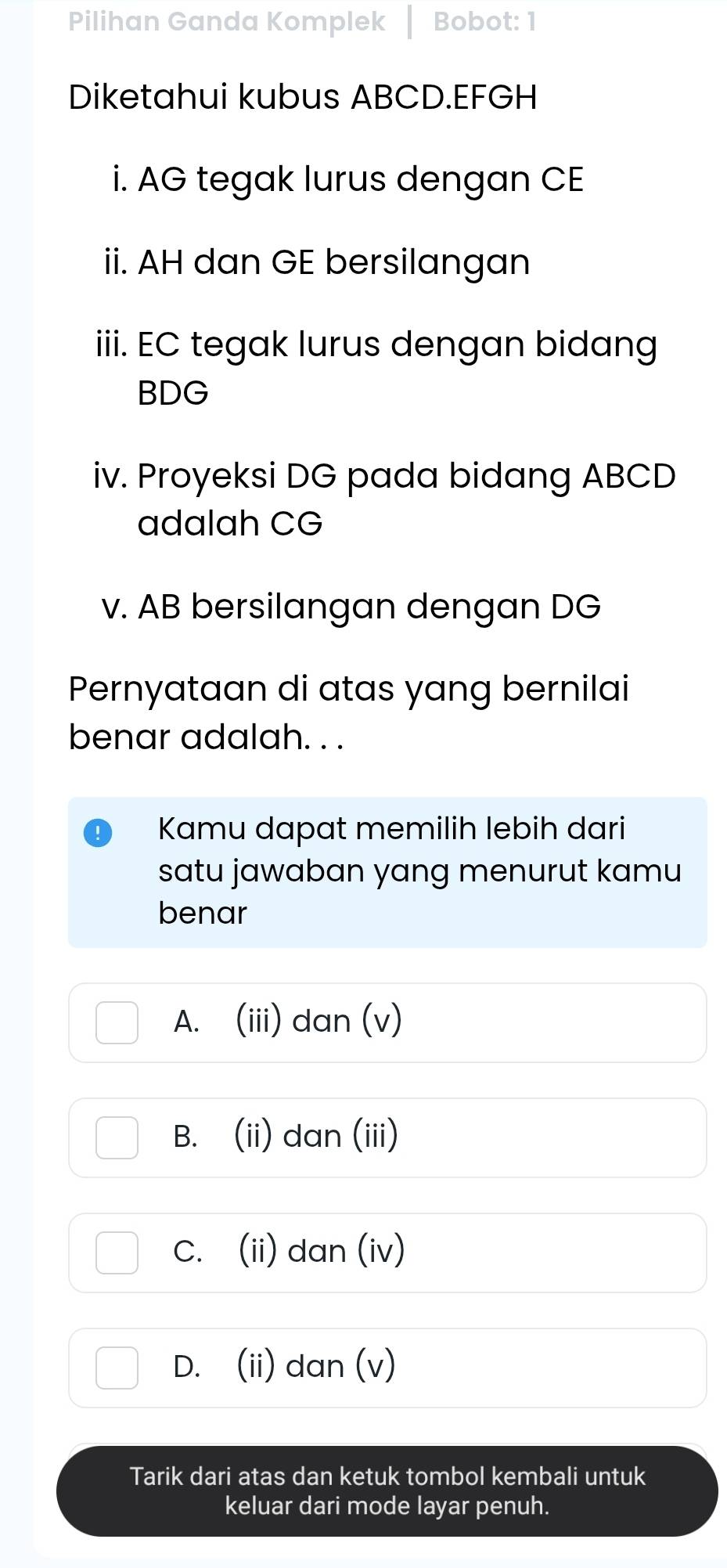 Pilihan Ganda Komplek Bobot: 1
Diketahui kubus ABCD. EFGH
i. AG tegak lurus dengan CE
ii. AH dan GE bersilangan
iii. EC tegak lurus dengan bidang
BDG
iv. Proyeksi DG pada bidang ABCD
adalah CG
v. AB bersilangan dengan DG
Pernyataan di atas yang bernilai
benar adalah. . .
Kamu dapat memilih lebih dari
satu jawaban yang menurut kamu
benar
A. (iii) dan (v)
B. (ii) dan (iii)
C. (ii) dan (iv)
D. (ii) dan (v)
Tarik dari atas dan ketuk tombol kembali untuk
keluar dari mode layar penuh.