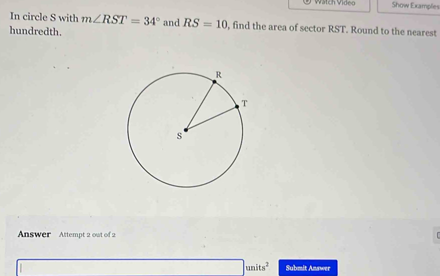 Watch Video Show Examples 
In circle S with m∠ RST=34° and RS=10 , find the area of sector RST. Round to the nearest 
hundredth. 
Answer Attempt 2 out of 2 [ 
|units^2 Submit Answer