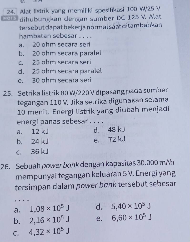 Alat listrik yang memiliki spesifikasi 100 W/25 V
HOTS dihubungkan dengan sumber DC 125 V. Alat
tersebut dapat bekerja normal saat ditambahkan
hambatan sebesar . . . .
a. 20 ohm secara seri
b. 20 ohm secara paralel
c. 25 ohm secara seri
d. 25 ohm secara paralel
e. 30 ohm secara seri
25. Setrika listrik 80 W/220 V dipasang pada sumber
tegangan 110 V. Jika setrika digunakan selama
10 menit. Energi listrik yang diubah menjadi
energi panas sebesar . . . .
a. 12 kJ d. 48 kJ
b. 24 kJ e. 72 kJ
c. 36 kJ
26. Sebuah power bank dengan kapasitas 30.000 mAh
mempunyai tegangan keluaran 5 V. Energi yang
tersimpan dalam power bank tersebut sebesar
_
a. 1,08* 10^5J
d. 5, 40* 10^5J
b. 2,16* 10^5J e. 6,60* 10^5J
C. 4, 32* 10^5J