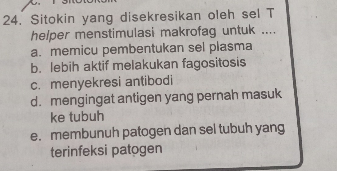 Sitokin yang disekresikan oleh sel T
helper menstimulasi makrofag untuk ....
a. memicu pembentukan sel plasma
b. lebih aktif melakukan fagositosis
c. menyekresi antibodi
d. mengingat antigen yang pernah masuk
ke tubuh
e. membunuh patogen dan sel tubuh yang
terinfeksi patogen