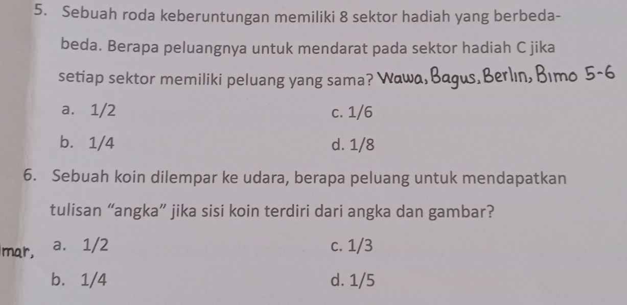 Sebuah roda keberuntungan memiliki 8 sektor hadiah yang berbeda-
beda. Berapa peluangnya untuk mendarat pada sektor hadiah C jika
setiap sektor memiliki peluang yang sama? Wawa,Bagus,Berlın, Bımo 5-6
a. 1/2 c. 1/6
b. 1/4 d. 1/8
6. Sebuah koin dilempar ke udara, berapa peluang untuk mendapatkan
tulisan “angka” jika sisi koin terdiri dari angka dan gambar?
mar, a. 1/2 c. 1/3
b. 1/4 d. 1/5