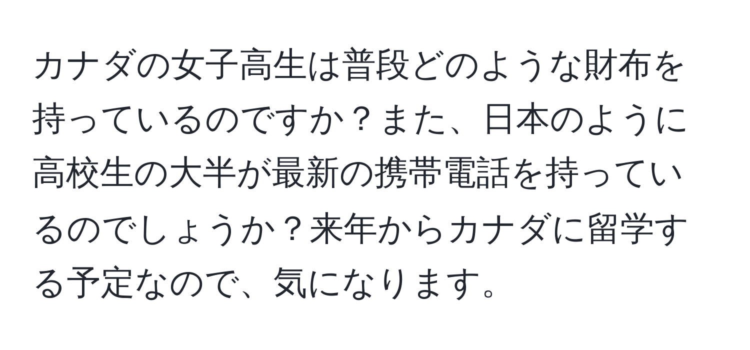 カナダの女子高生は普段どのような財布を持っているのですか？また、日本のように高校生の大半が最新の携帯電話を持っているのでしょうか？来年からカナダに留学する予定なので、気になります。