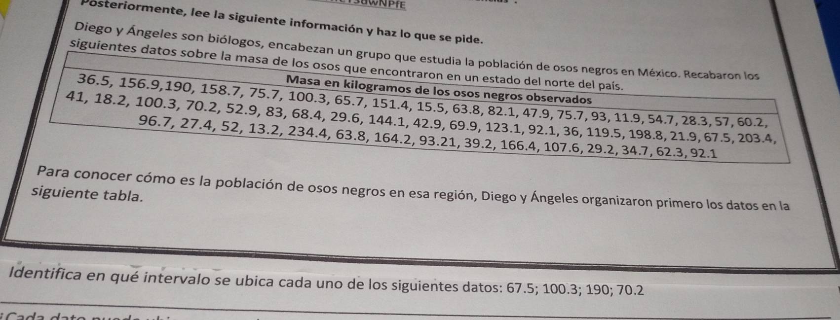 Posteriormente, lee la siguiente información y haz lo que se pide. 
Diego y Ángeles son biólogos, enca 
siguient 
Para conocer cómo es la población de osos negros en esa región, Diego y Ángeles organizaron primero los datos en la 
siguiente tabla. 
Identifica en qué intervalo se ubica cada uno de los siguientes datos: 67.5; 100.3; 190; 70.2