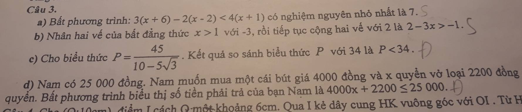 Bất phương trình: 3(x+6)-2(x-2)<4(x+1) có nghiệm nguyên nhỏ nhất là 7. 
b) Nhân hai vế của bất đẳng thức x>1 với -3, rồi tiếp tục cộng hai vế với 2 là 2-3x>-1. 
c) Cho biểu thức P= 45/10-5sqrt(3) . Kết quả so sánh biểu thức P với 34 là P<34</tex>. 
d) Nam có 25 000 đồng. Nam muốn mua một cái bút giá 4000 đồng và x quyền vở loại 2200 đồng 
quyển. Bất phương trình biểu thị số tiền phải trả của bạn Nam là 4000x+2200≤ 25000. 
điểm I cách Q một khoảng 6cm. Qua I kẻ dây cung HK vuông góc với OI . Từ H