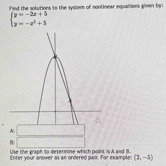 Find the solutions to the system of nonlinear equations given by:
beginarrayl y=-2x+5 y=-x^2+5endarray.
A: 
·s ·s ·s 
B: frac 1 || k_l=□ k_l 
Use the graph to determine which point is A and B. 
Enter your answer as an ordered pair. For example: (2,-5)