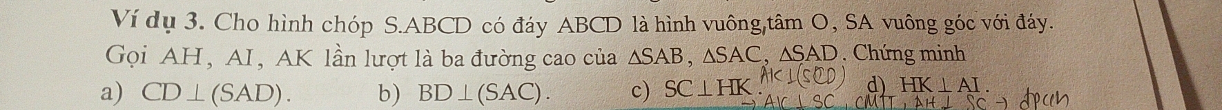 Ví dụ 3. Cho hình chóp S. ABCD có đáy ABCD là hình vuông,tâm O, SA vuông góc với đáy.
Gọi AH, AI, AK lần lượt là ba đường cao của △ SAB, △ SAC, △ SAD. Chứng minh
a) CD⊥ (SAD). b) BD⊥ (SAC). c) SC⊥ HK
d) HK⊥ AI.