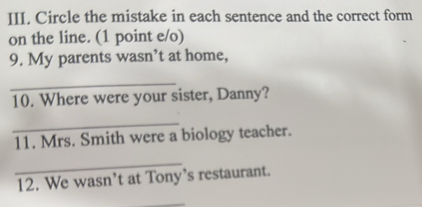 Circle the mistake in each sentence and the correct form 
on the line. (1 point e/o) 
9. My parents wasn’t at home, 
_ 
10. Where were your sister, Danny? 
_ 
11. Mrs. Smith were a biology teacher. 
_ 
12. We wasn’t at Tony’s restaurant. 
_