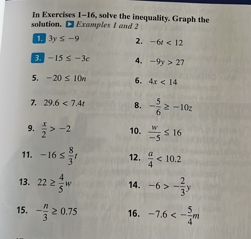 In Exercises 1-16, solve the inequality. Graph the 
solution. D Examples 1 and 2
1. 3y≤ -9 2. -6t<12</tex> 
3. -15≤ -3c
4. -9y>27
5. -20≤ 10n
6. 4x<14</tex> 
7. 29.6<7.4t
8. - 5/6 ≥ -10z
9.  x/2 >-2 10.  w/-5 ≤ 16
11. -16≤  8/3 t 12.  a/4 <10.2
13. 22≥  4/5 w
14. -6>- 2/3 y
15. - n/3 ≥ 0.75
16. -7.6<- 5/4 m