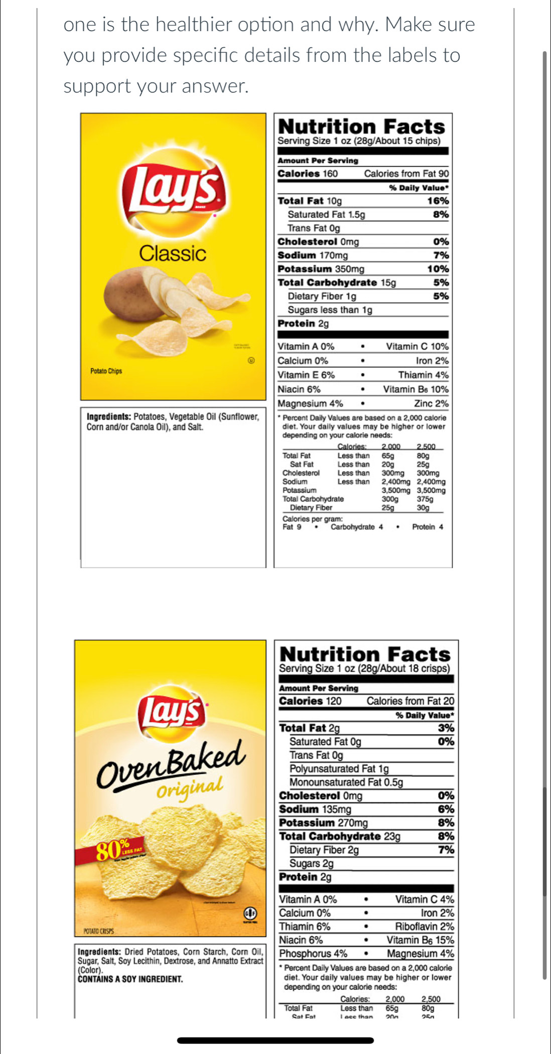 one is the healthier option and why. Make sure
you provide specific details from the labels to
support your answer.
Nutrition Facts
Serving Size 1 oz (28g/About 15 chips)
Amount Per Serving
Calories 160 Calories from Fat 90
% Daily Value*
lays Total Fat 10g 16%
Saturated Fat 1.5g 8%
Trans Fat 0g
Cholesterol Omg 0%
Classic Sodium 170mg 7%
Potassium 350mg 10%
Total Carbohydrate 15g 5%
Dietary Fiber 1g 5%
Sugars less than 19
Protein 2g
Vitamin A 0% • Vitamin C 10%
Calcium 0%  . Iron 2%
Potato Chips Vitamin E 6% • Thiamin 4%
Niacin 6% • Vitamin Bs 10%
Magnesium 4% Zinc 2%
Ingredients: Potatoes, Vegetable Oil (Sunflower, * Percent Daily Values are based on a 2,000 calorie
Corn and/or Canola Oil), and Salt.
Caloríes: 2.000
Total Fat Less than 65g 
Less than 20g 25g
Shaleterol   Less than   o0a 290g
Less than 2,400mg 2,400mg
Potassium 3,500mg 3,500mg
Total Carbohydrate 300g 375g
Dietary Fiber 25g 30g
Calories per gram:
Fat 9 •  Carbohydrate 4 • Protein 4
Nutrition Facts
Serving Size 1 oz (28g/About 18 crisps)
Calories 120 Calories from Fat 20
% Daily Value*
Total Fat 2g 3%
Saturated Fat 0g 0%
Trans Fat 0g
Polyunsaturated Fat 1g
Monounsaturated Fat 0.5g
Cholesterol Omg 0%
Sodium 135mg 6%
Potassium 270mg
8%
Total Carbohydrate 23g 8%
Dietary Fiber 2g 7%
Sugars 2g
Protein 2g
Vitamin A 0% Vitamin C 4%
Calcium 0% . Iron 2%
Thiamin 6% Riboflavin 2%
Niacin 6% . Vitamin B₆ 15%
Ingredients: Dried Potatoes, Corn Starch, Corn Oil, Phosphorus 4% . Magnesium 4%
Sugar, Salt, Soy Lecithin, Dextrose, and Annatto Extract
(Color). * Percent Daily Values are based on a 2,000 calorie
cOnTáINS A SOy INGredIENT. diet. Your daily values may be higher or lower
depending on your calorie needs:
Calories: 2,000 2,500
Total Fat Less than 65g