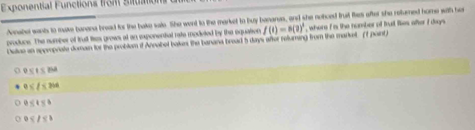 Exponential Functions from Situation
Annabel want to make banana bread for the bake sale. She went to the market to buy bananes, and she notced truit flies after she returned home with her
producs. The sumber of trust lies grows at an exponential rate modeted by the equation f(t)=8(9)^t , where 7 is the number of trut flies after f days
Deline an approprate domain for the problem if Annabel bakes the banana bread 5 days after returning from the market. (t point)
0
0* l≤ 256
0
0