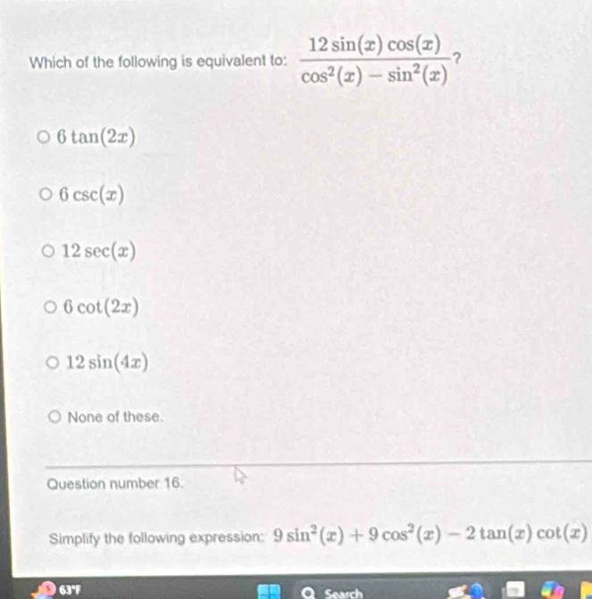 Which of the following is equivalent to:  12sin (x)cos (x)/cos^2(x)-sin^2(x)  ?
6tan (2x)
6csc (x)
12sec (x)
6cot (2x)
12sin (4x)
None of these.
Question number 16.
Simplify the following expression: 9sin^2(x)+9cos^2(x)-2tan (x)cot (x)
D 63°F