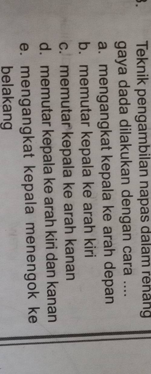 Teknik pengambilan napas dalam renang
gaya dada dilakukan dengan cara ....
a. mengangkat kepala ke arah depan
b. memutar kepala ke arah kiri
c. memutar kepala ke arah kanan
d. memutar kepala ke arah kiri dan kanan
e. mengangkat kepala menengok ke
belakang