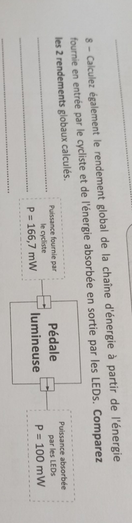 Calculez également le rendement global de la chaîne d'énergie à partir de l'énergie 
fournie en entrée par le cycliste et de l'énergie absorbée en sortie par les LEDs. Comparez 
les 2 rendements globaux calculés. 
Puissance fournie par Pédale Puissance absorbée 
_le cycliste par les LEDs 
_
P=166,7mW lumineuse P=100mW
_