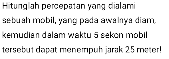 Hitunglah percepatan yang dialami 
sebuah mobil, yang pada awalnya diam, 
kemudian dalam waktu 5 sekon mobil 
tersebut dapat menempuh jarak 25 meter!