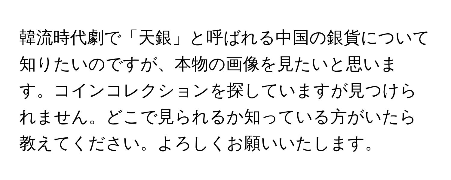 韓流時代劇で「天銀」と呼ばれる中国の銀貨について知りたいのですが、本物の画像を見たいと思います。コインコレクションを探していますが見つけられません。どこで見られるか知っている方がいたら教えてください。よろしくお願いいたします。