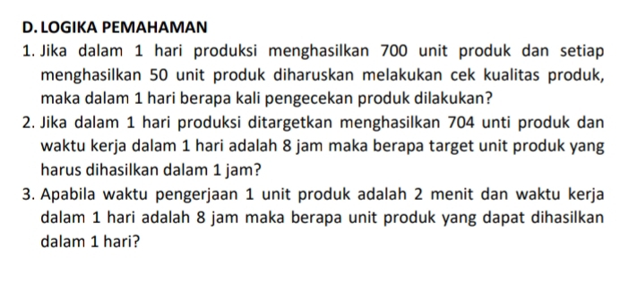 LOGIKA PEMAHAMAN 
1. Jika dalam 1 hari produksi menghasilkan 700 unit produk dan setiap 
menghasilkan 50 unit produk diharuskan melakukan cek kualitas produk, 
maka dalam 1 hari berapa kali pengecekan produk dilakukan? 
2. Jika dalam 1 hari produksi ditargetkan menghasilkan 704 unti produk dan 
waktu kerja dalam 1 hari adalah 8 jam maka berapa target unit produk yang 
harus dihasilkan dalam 1 jam? 
3. Apabila waktu pengerjaan 1 unit produk adalah 2 menit dan waktu kerja 
dalam 1 hari adalah 8 jam maka berapa unit produk yang dapat dihasilkan 
dalam 1 hari?