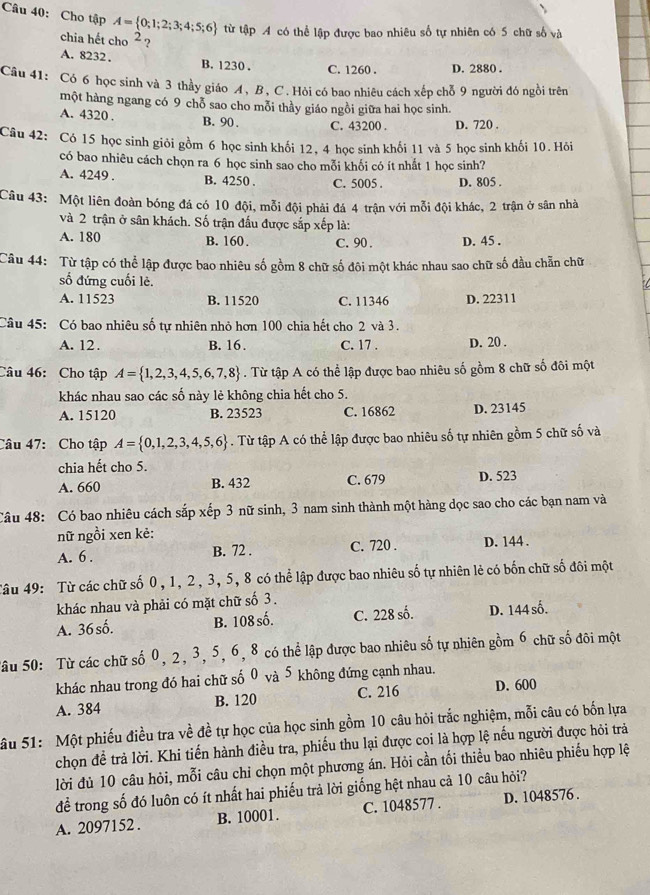 Cho tập A= 0;1;2;3;4;5;6 từ tập A có thể lập được bao nhiêu số tự nhiên có 5 chữ số và
chia hết cho 2 ?
A. 8232, B. 1230 . C. 1260 . D. 2880 .
Câu 41: Có 6 học sinh và 3 thầy giáo A, B, C. Hòi có bao nhiêu cách xếp chỗ 9 người đó ngồi trên
một hàng ngang có 9 chỗ sao cho mỗi thầy giáo ngồi giữa hai học sinh.
A. 4320 . B. 90 . C. 43200 . D. 720 .
Câu 42: Có 15 học sinh giỏi gồm 6 học sinh khối 12, 4 học sinh khối 11 và 5 học sinh khối 10. Hỏi
có bao nhiêu cách chọn ra 6 học sinh sao cho mỗi khối có ít nhất 1 học sinh?
A. 4249 . B. 4250 . C. 5005 . D. 805 .
Câu 43: Một liên đoàn bóng đá có 10 đội, mỗi đội phải đá 4 trận với mỗi đội khác, 2 trận ở sân nhà
và 2 trận ở sân khách. Số trận đấu được sắp xếp là:
A. 180 B. 160. C. 90 . D. 45 .
Câu 44: Từ tập có thể lập được bao nhiêu số gồm 8 chữ số đôi một khác nhau sao chữ số đầu chẵn chữ
số đứng cuối lè.
A. 11523 B. 11520 C. 11346 D. 22311
Câu 45: Có bao nhiêu số tự nhiên nhỏ hơn 100 chia hết cho 2 và 3.
A. 12. B. 16. C. 17 . D. 20 .
Câu 46:Cho tập A= 1,2,3,4,5,6,7,8. Từ tập A có thể lập được bao nhiêu số gồm 8 chữ số đôi một
khác nhau sao các số này lẻ không chia hết cho 5.
A. 15120 B. 23523 C. 16862 D. 23145
Câu 47: Cho tập A= 0,1,2,3,4,5,6. Từ tập A có thể lập được bao nhiêu số tự nhiên gồm 5 chữ số và
chia hết cho 5.
A. 660 B. 432 C. 679 D. 523
Câu 48: Có bao nhiêu cách sắp xếp 3 nữ sinh, 3 nam sinh thành một hàng dọc sao cho các bạn nam và
nữ ngồi xen kẻ:
A. 6 . B. 72 . C. 720 . D. 144 .
Tâu 49: Từ các chữ số 0, 1, 2, 3, 5, 8 có thể lập được bao nhiêu số tự nhiên lẻ có bốn chữ số đôi một
khác nhau và phải có mặt chữ số 3.
A. 36 số. B. 108 số. C. 228 số. D. 144 số.
Sâu 50: Từ các chữ số 0, 2, 3, 5, 6, 8 có thể lập được bao nhiêu số tự nhiên gồm 6 chữ số đôi một
khác nhau trong đó hai chữ số 0 và 5 không đứng cạnh nhau.
A. 384 B. 120 C. 216 D. 600
Sâu 51: Một phiếu điều tra về đề tự học của học sinh gồm 10 câu hỏi trắc nghiệm, mỗi câu có bốn lựa
chọn để trả lời. Khi tiến hành điều tra, phiếu thu lại được coi là hợp lệ nếu người được hỏi trả
lời đủ 10 câu hỏi, mỗi câu chỉ chọn một phương án. Hỏi cần tối thiều bao nhiêu phiếu hợp lệ
để trong số đó luôn có ít nhất hai phiếu trả lời giống hệt nhau cả 10 câu hỏi?
A. 2097152 . B. 10001. C. 1048577 . D. 1048576 .