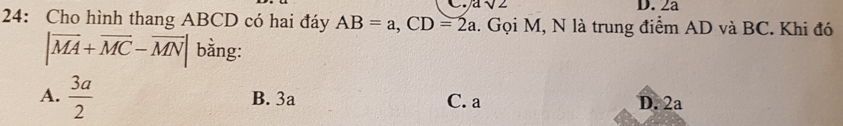 a sqrt(2) D. 2a
24: Cho hình thang ABCD có hai đáy AB=a, CD=2a. Gọi M, N là trung điểm AD và BC. Khi đó
|overline MA+overline MC-overline MN| bằng:
A.  3a/2  B. 3a C. a D. 2a