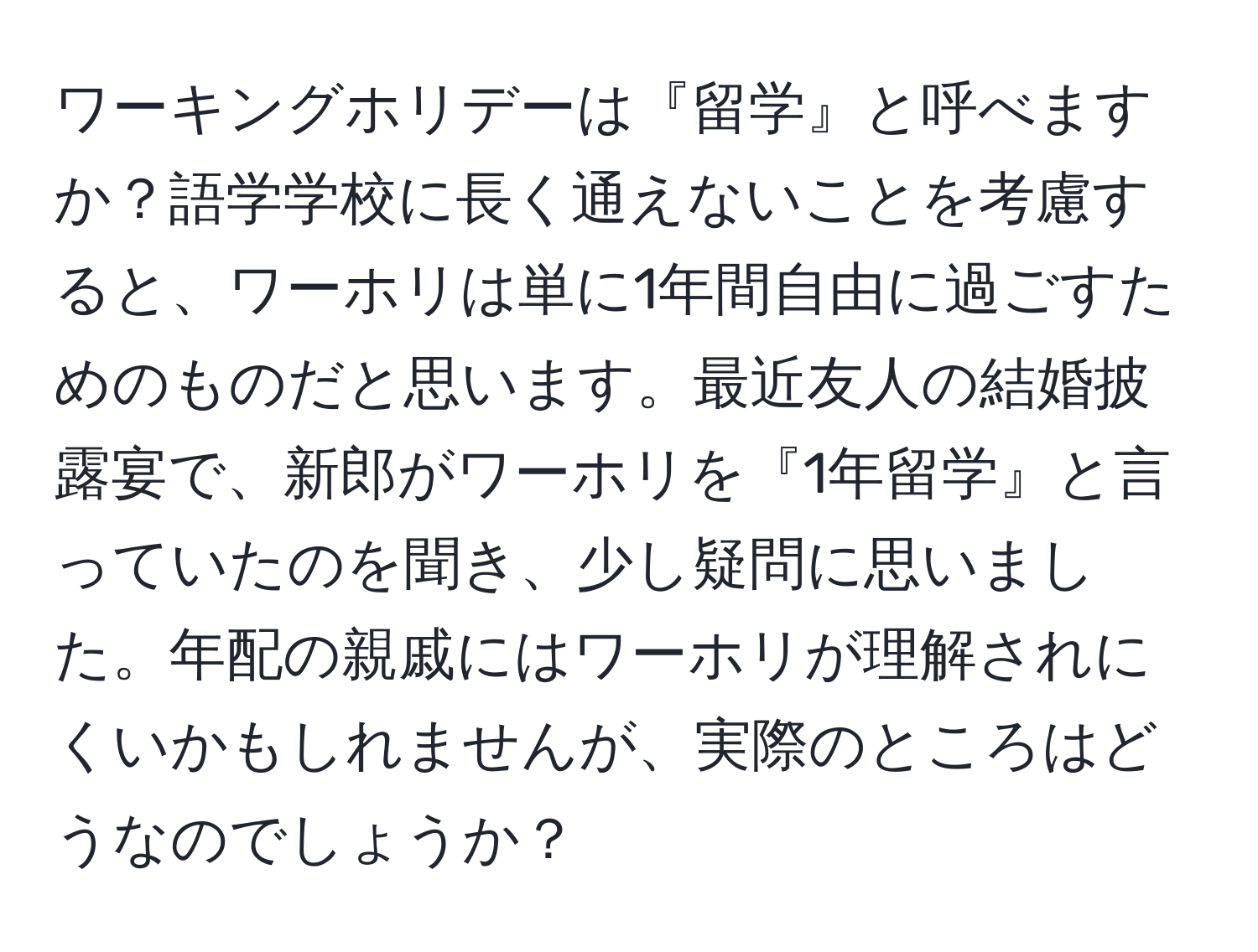 ワーキングホリデーは『留学』と呼べますか？語学学校に長く通えないことを考慮すると、ワーホリは単に1年間自由に過ごすためのものだと思います。最近友人の結婚披露宴で、新郎がワーホリを『1年留学』と言っていたのを聞き、少し疑問に思いました。年配の親戚にはワーホリが理解されにくいかもしれませんが、実際のところはどうなのでしょうか？