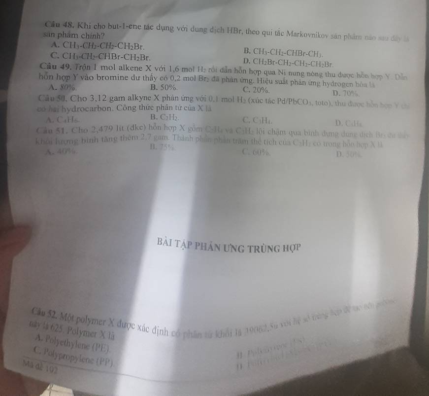 Cầu 48. Khi cho but-1-ene tác dụng với dụng dịch HBr, theo qui tắc Markovnikov sản phẩm nào sau đây là
sản phẩm chính?
A. CH_3-CH_2-CH_2-CH_2Br. B. CH_3-CH_2-CHBr-CH_3.
C. CH_3-CH_2-CHBr-CH_2Br. D. CH_2Br-CH_2-CH_2-CH_2Br.
Câu 49, Trộn 1 mol alkene X với 1,6 mol H_2 rồi dẫn hỗn hợp qua Nị nung nóng thu được hồn hợp Y. Dẫn
hỗn hợp Y vào bromine dư thấy có 0,2 mol Brị đã phản ứng. Hiệu suất phản ứng hydrogen hóa là
A. 80%. B. 50%. C. 20%. D. 70%.
Câu 50, Cho 3,12 gam alkyne X phản ứng với 0.1 mol H_2 (xúc tác Pd/PbCO_3 (, toto), thu được hỗn hợ p Y c
có hai hydrocarbon. Công thức phân tử của X là
B. C_2H_2.
A. CaHs. C. C_1H_1 D. Cds
Cầu 51, Cho 2,479 lit (đkc) hỗn hợp X gồm C-Ha và C:H: lội chậm qua bình dựng dụng dịch Bri đa tấy
khoi hượng bình tăng thêm 2,7 gam. Thành phần phần trăm thể tích của CạH₂ co trong hòn hợp X l
B. 75%
A. 40%. C. 60%. D. 50%.
Bài tập phản ưng trùng hợp
Cầu 52. Một polymer X được xác định có phân từ khối là 19062, Su với hệ số trùng lợ dể to sớ pư 
này là 625. Polymer X là
A. Polyethylene (PE)
# Polvarivne (TS)
C. Polypropylene (PP)
Mã đà 192