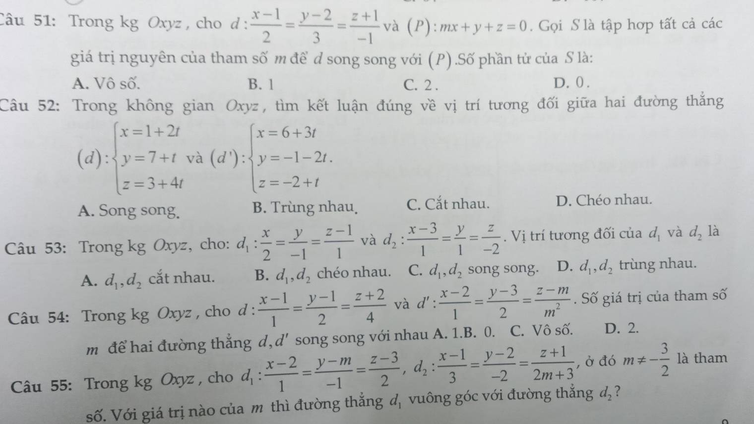 Trong kg Oxyz , cho d :  (x-1)/2 = (y-2)/3 = (z+1)/-1  và (P): mx+y+z=0.  Gọi S là tập hợp tất cả các
giá trị nguyên của tham số m để d song song với (P) .Số phần tử của S là:
A. Vô số. B. 1 C. 2 . D. 0 .
Câu 52: Trong không gian Oxyz, tìm kết luận đúng về vị trí tương đối giữa hai đường thắng
(d):beginarrayl x=1+2t y=7+twa(d'):beginarrayl x=6+3t y=-1-2t. z=-2+tendarray.
A. Song song. B. Trùng nhau. C. Cắt nhau.
D. Chéo nhau.
Câu 53: Trong kg Oxyz, cho: d_1: x/2 = y/-1 = (z-1)/1  và d_2: (x-3)/1 = y/1 = z/-2 . Vị trí tương đối của d_1 và d_2 là
A. d_1,d_2 cắt nhau. B. d_1,d_2 chéo nhau. C. d_1,d_2 song song. D. d_1,d_2 trùng nhau.
Câu 54: Trong kg Oxyz , cho d:  (x-1)/1 = (y-1)/2 = (z+2)/4  và d': (x-2)/1 = (y-3)/2 = (z-m)/m^2 . Số giá trị của tham số
m để hai đường thắng d, d' song song với nhau A. 1.B. 0. C. Vô số. D. 2.
Câu 55: Trong kg Oxyz , cho d_1: (x-2)/1 = (y-m)/-1 = (z-3)/2 ,d_2: (x-1)/3 = (y-2)/-2 = (z+1)/2m+3  , Ở đó m!= - 3/2  là tham
số. Với giá trị nào của m thì đường thắng đ, vuông góc với đường thắng d_2 ?