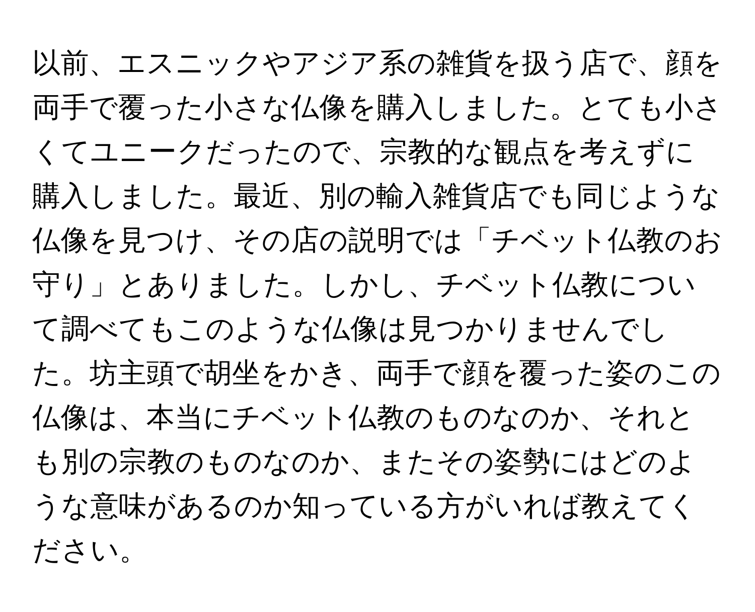 以前、エスニックやアジア系の雑貨を扱う店で、顔を両手で覆った小さな仏像を購入しました。とても小さくてユニークだったので、宗教的な観点を考えずに購入しました。最近、別の輸入雑貨店でも同じような仏像を見つけ、その店の説明では「チベット仏教のお守り」とありました。しかし、チベット仏教について調べてもこのような仏像は見つかりませんでした。坊主頭で胡坐をかき、両手で顔を覆った姿のこの仏像は、本当にチベット仏教のものなのか、それとも別の宗教のものなのか、またその姿勢にはどのような意味があるのか知っている方がいれば教えてください。