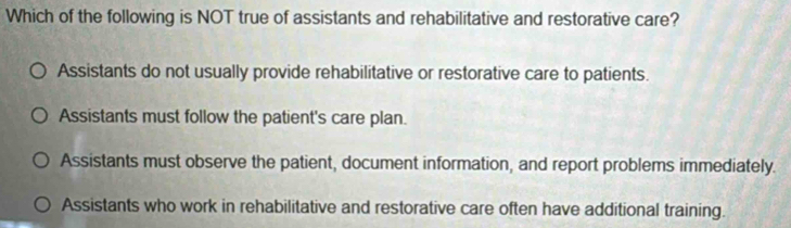 Which of the following is NOT true of assistants and rehabilitative and restorative care?
Assistants do not usually provide rehabilitative or restorative care to patients.
Assistants must follow the patient's care plan.
Assistants must observe the patient, document information, and report problems immediately.
Assistants who work in rehabilitative and restorative care often have additional training.