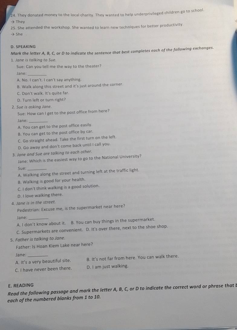 They donated money to the local charity. They wanted to help underprivileged children go to school.
→ They
25. She attended the workshop. She wanted to learn new techniques for better productivity.
→ She 。
D. SPEAKING
Mark the letter A, B, C, or D to indicate the sentence that best completes each of the following exchanges.
1. Jane is talking to Sue.
Sue: Can you tell me the way to the theater?
Jane:_
A. No. I can’t, I can’t say anything.
B. Walk along this street and it’s just around the corner.
C. Don’t walk. It's quite far.
D. Turn left or turn right?
2. Sue is asking Jane.
Sue: How can I get to the post office from here?
Jane:_
A. You can get to the post office easily.
B. You can get to the post office by car.
C. Go straight ahead. Take the first turn on the left.
D. Go away and don't come back until I call you.
3. Jane and Sue are talking to each other.
Jane: Which is the easiest way to go to the National University?
Sue:
A. Walking along the street and turning left at the traffic light.
B. Walking is good for your health.
C. I don't think walking is a good solution.
D. I love walking there.
4. Jane is in the street.
Pedestrian: Excuse me, is the supermarket near here?
Jane:
A. I don’t know about it. B. You can buy things in the supermarket.
C. Supermarkets are convenient. D. It's over there, next to the shoe shop.
5. Father is talking to Jane.
Father: Is Hoan Kiem Lake near here?
Jane:_
A. It’s a very beautiful site. B. It’s not far from here. You can walk there.
C. I have never been there. D. I am just walking.
E. READING
Read the following passage and mark the letter A, B, C, or D to indicate the correct word or phrase that b
each of the numbered blanks from 1 to 10.