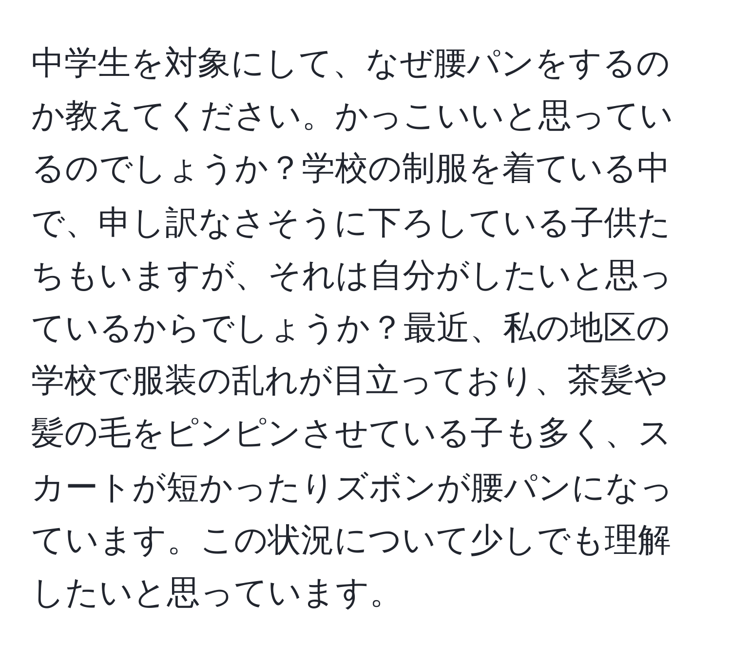 中学生を対象にして、なぜ腰パンをするのか教えてください。かっこいいと思っているのでしょうか？学校の制服を着ている中で、申し訳なさそうに下ろしている子供たちもいますが、それは自分がしたいと思っているからでしょうか？最近、私の地区の学校で服装の乱れが目立っており、茶髪や髪の毛をピンピンさせている子も多く、スカートが短かったりズボンが腰パンになっています。この状況について少しでも理解したいと思っています。