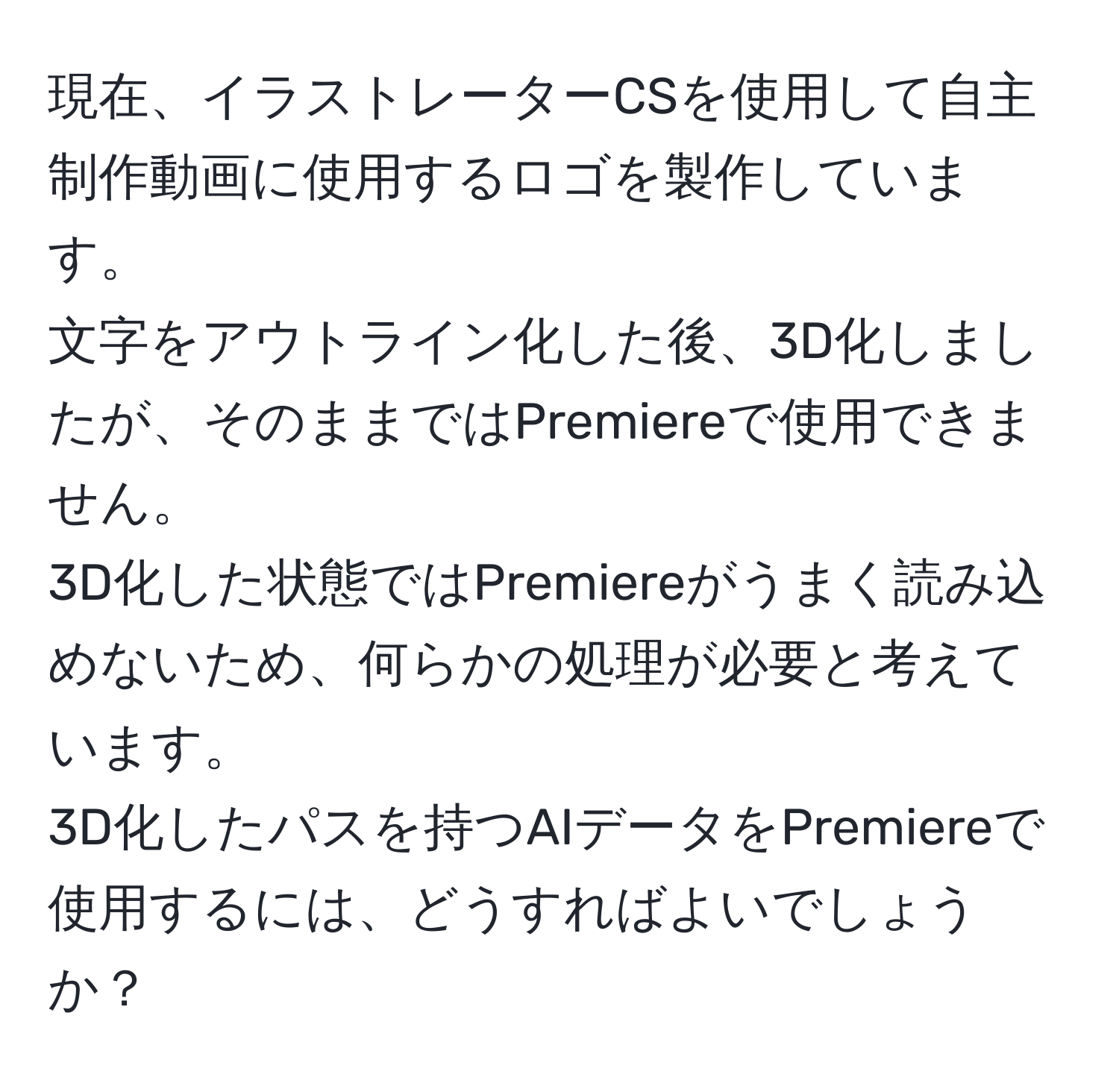 現在、イラストレーターCSを使用して自主制作動画に使用するロゴを製作しています。  
文字をアウトライン化した後、3D化しましたが、そのままではPremiereで使用できません。  
3D化した状態ではPremiereがうまく読み込めないため、何らかの処理が必要と考えています。  
3D化したパスを持つAIデータをPremiereで使用するには、どうすればよいでしょうか？