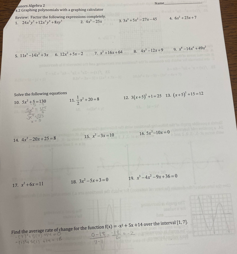 Ionors Algebra 2 Name_ 
4.2 Graphing polynomials with a graphing calculator 
Review: Factor the following expressions completely. 
1. 24x^3y^2+12x^2y^4+8xy^3 2. 4x^3-25x 3. 3x^3+5x^2-27x-45 4. 6x^2+23x+7
5. 11x^3-14x^2+3x 6. 12x^2+5x-2 7. x^2+16x+64 8. 4x^2-12x+9 9. x^6-14x^4+49x^2
Solve the following equations 
10. 5x^2+5=130 11.  1/2 x^2+20=8 12. 3(x+5)^2+1=25 13. (x+5)^2+15=12
14. 4x^2-20x+25=8 15. x^2-3x=10 16. 5x^2-10x=0
17. x^2+6x=11 18. 3x^2-5x+3=0 19. x^3-4x^2-9x+36=0
Find the average rate of change for the function f(x)=-x^2+5x+14 over the interval [1,7].