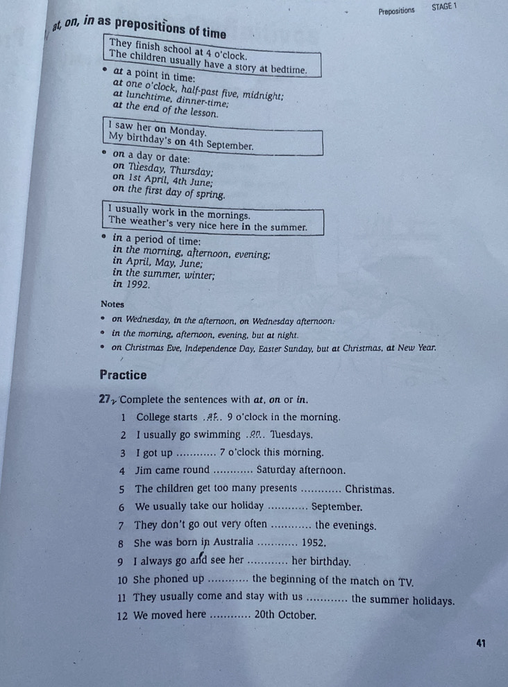 Prepositions STAGE 1 
at, on, in as prepositions of time 
They finish school at 4 o'clock. 
The children usually have a story at bedtime. 
at a point in time: 
at one o'clock, half-past five, midnight; 
at lunchtime, dinner-time; 
at the end of the lesson. 
I saw her on Monday. 
My birthday's on 4th September. 
on a day or date: on Tesday, Thursday: 
on 1st April, 4th June; 
on the first day of spring. 
I usually work in the mornings. 
The weather's very nice here in the summer. 
in a period of time: 
in the morning, afternoon, evening; 
in April, May, June; 
in the summer, winter; 
in 1992. 
Notes 
on Wednesday, in the afternoon, on Wednesday afternoon. 
in the morning, afternoon, evening, but at night. 
on Christmas Eve, Independence Day, Easter Sunday, but at Christmas, at New Year. 
Practice 
27 Complete the sentences with at, on or in. 
1 College starts .. 9 o'clock in the morning. 
2 I usually go swimming .. Tuesdays. 
3 I got up _7 o'clock this morning. 
4 Jim came round _Saturday afternoon. 
5 The children get too many presents _Christmas. 
6 We usually take our holiday _September. 
7 They don't go out very often _the evenings. 
8 She was born in Australia _ 1952. 
9 I always go and see her _her birthday. 
10 She phoned up _the beginning of the match on TV. 
11 They usually come and stay with us _the summer holidays. 
12 We moved here _ 20th October. 
41