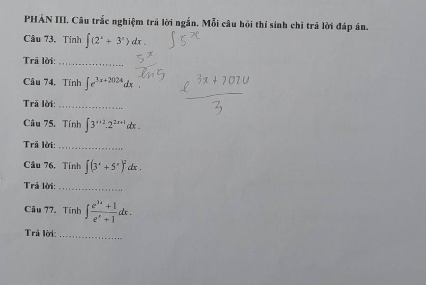 PHÀN III. Câu trắc nghiệm trã lời ngắn. Mỗi câu hỏi thí sinh chỉ trả lời đáp án. 
Câu 73. Tính ∈t (2^x+3^x)dx. 
Trả lời:_ 
Câu 74. Tính ∈t e^(3x+2024)dx. 
Trả lời:_ 
Câu 75. Tính ∈t 3^(x+2).2^(2x+1)dx. 
Trả lời:_ 
Câu 76. Tính ∈t (3^x+5^x)^2dx. 
Trã lời:_ 
Câu 77. Tính ∈t  (e^(3x)+1)/e^x+1 dx. 
Trả lời:_