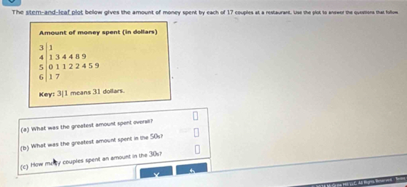 The stem-and-leaf plot below gives the amount of money spent by each of 17 couples at a restaurant. Use the plot to answer the questions that follow 
Amount of money spent (in dollars)
beginarrayr 134489 6112245 hline endarray
Key: 3| 1 means 31 dollars. 
(a) What was the greatest amount spent overall? 
(b) What was the greatest amount spent in the 50s? 
(c) How mecy couples spent an amount in the 30s?