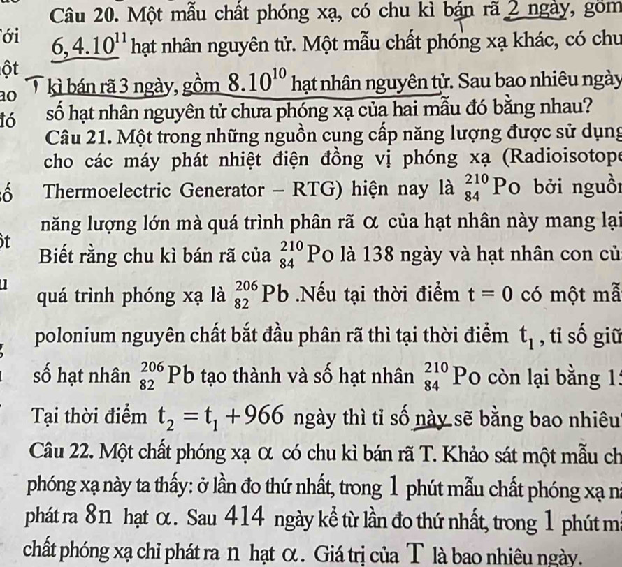 Một mẫu chất phóng xạ, có chu kì bán rã 2 ngày, gồm
ới 6,4.10^(11) hạt nhân nguyên tử. Một mẫu chất phóng xạ khác, có chu
ột
ao kì bán rã 3 ngày, gồm 8.10^(10) hạt nhân nguyên tử. Sau bao nhiêu ngày
16 số hạt nhân nguyên tử chưa phóng xạ của hai mẫu đó bằng nhau?
Câu 21. Một trong những nguồn cung cấp năng lượng được sử dụng
cho các máy phát nhiệt điện đồng vị phóng xạ (Radioisotope
ô  Thermoelectric Generator - RTG) hiện nay là beginarrayr 210 84endarray Po bởi nguồi
năng lượng lớn mà quá trình phân rã α của hạt nhân này mang lại
t
Biết rằng chu kì bán rã của beginarrayr 210 84endarray Po là 138 ngày và hạt nhân con củ
quá trình phóng xạ là _(82)^(206)Pb.Nếu tại thời điểm t=0 có một mã
polonium nguyên chất bắt đầu phân rã thì tại thời điểm t_1 , tỉ số giữ
số hạt nhân _(82)^(206)Pb tạo thành và số hạt nhân beginarrayr 210 84endarray Po còn lại bằng 1:
Tại thời điểm t_2=t_1+966 ngày thì tỉ số này sẽ bằng bao nhiêu
Câu 22. Một chất phóng xạ α có chu kì bán rã T. Khảo sát một mẫu ch
phóng xạ này ta thấy: ở lần đo thứ nhất, trong 1 phút mẫu chất phóng xạ na
phát ra 8n hạt ơ. Sau 414 ngày kể từ lần đo thứ nhất, trong 1 phút mi
chất phóng xạ chỉ phát ra n hạt α . Giá trị của T là bao nhiêu ngày.