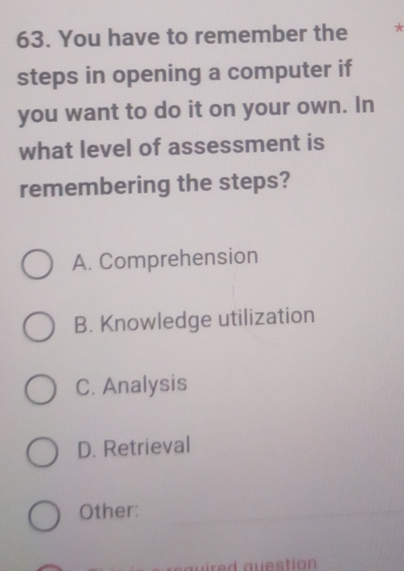 You have to remember the *
steps in opening a computer if
you want to do it on your own. In
what level of assessment is
remembering the steps?
A. Comprehension
B. Knowledge utilization
C. Analysis
D. Retrieval
Other:
au ire d auestion