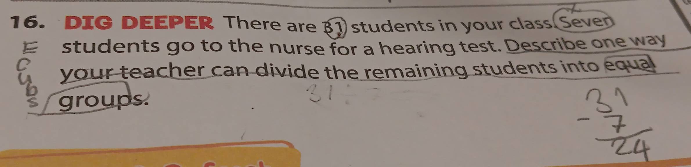 DIG DEEPER There are 3 students in your class Seven 
E students go to the nurse for a hearing test. Describe one way 
your teacher can divide the remaining students into equa 
groups.